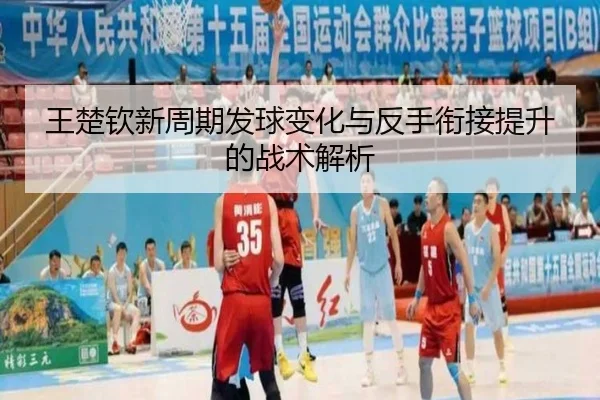 王楚钦新周期发球变化与反手衔接提升的战术解析