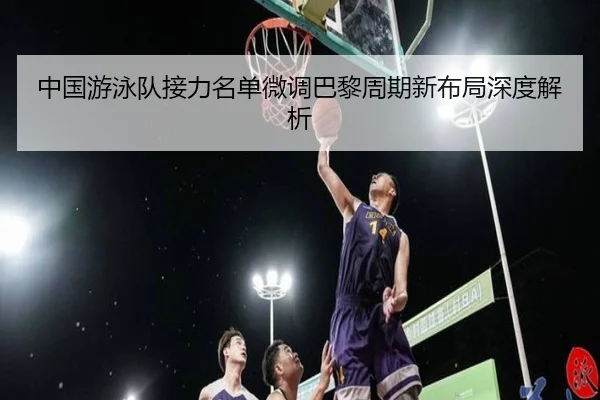 中国游泳队接力名单微调巴黎周期新布局深度解析