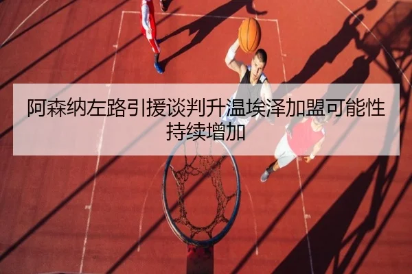 阿森纳左路引援谈判升温埃泽加盟可能性持续增加