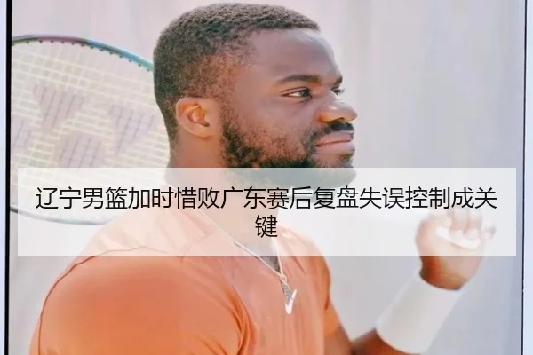 辽宁男篮加时惜败广东赛后复盘失误控制成关键
