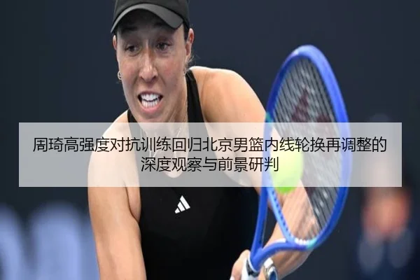周琦高强度对抗训练回归北京男篮内线轮换再调整的深度观察与前景研判